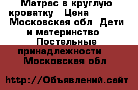 Матрас в круглую кроватку › Цена ­ 1 000 - Московская обл. Дети и материнство » Постельные принадлежности   . Московская обл.